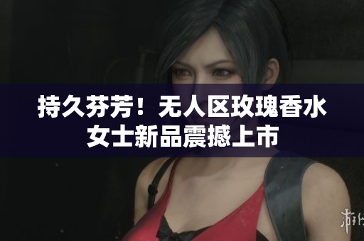 持久芬芳！无人区玫瑰香水女士新品震撼上市