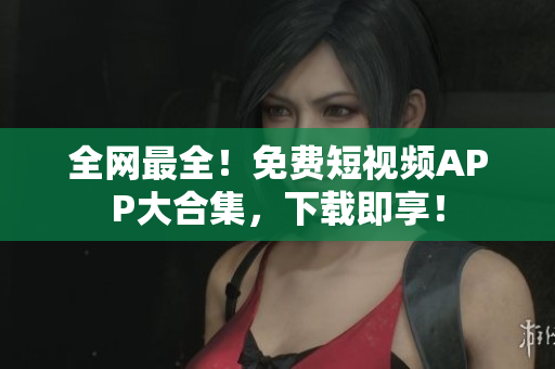 全网最全！免费短视频APP大合集，下载即享！