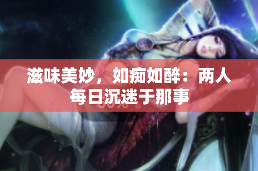 滋味美妙，如痴如醉：两人每日沉迷于那事