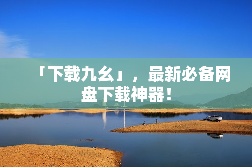 「下载九幺」，最新必备网盘下载神器！