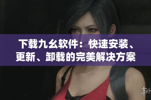 下载九幺软件：快速安装、更新、卸载的完美解决方案)