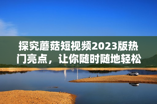 探究蘑菇短视频2023版热门亮点，让你随时随地轻松上瘾