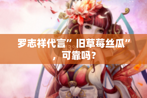 罗志祥代言”旧草莓丝瓜”，可靠吗？