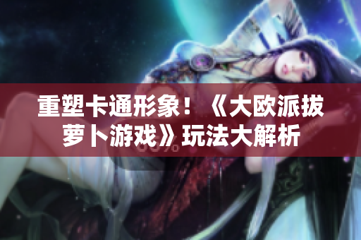 重塑卡通形象！《大欧派拔萝卜游戏》玩法大解析