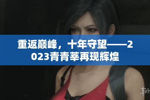 重返巅峰，十年守望——2023青青莘再现辉煌