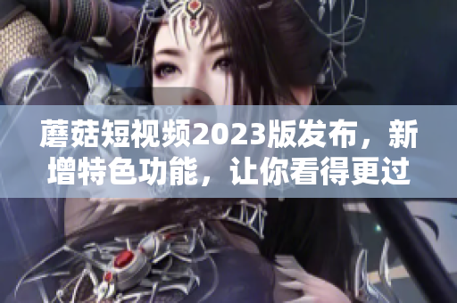 蘑菇短视频2023版发布，新增特色功能，让你看得更过瘾！