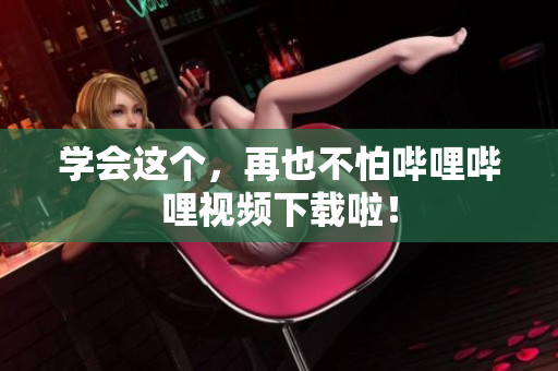 学会这个，再也不怕哔哩哔哩视频下载啦！