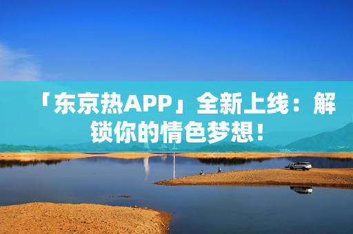 「东京热APP」全新上线：解锁你的情色梦想！