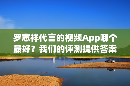 罗志祥代言的视频App哪个最好？我们的评测提供答案