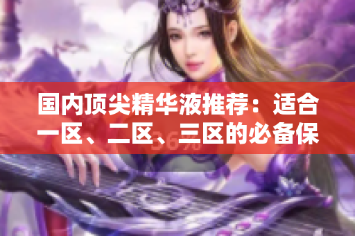 国内顶尖精华液推荐：适合一区、二区、三区的必备保养品