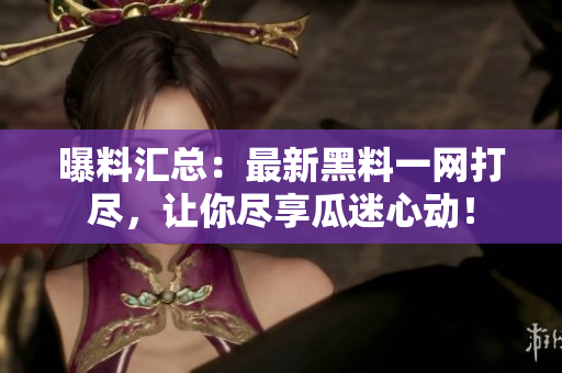 曝料汇总：最新黑料一网打尽，让你尽享瓜迷心动！