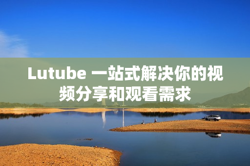 Lutube 一站式解决你的视频分享和观看需求