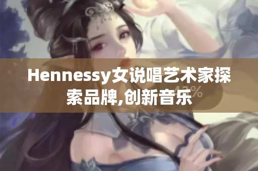 Hennessy女说唱艺术家探索品牌,创新音乐