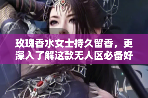 玫瑰香水女士持久留香，更深入了解这款无人区必备好物