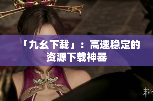 「九幺下载」：高速稳定的资源下载神器