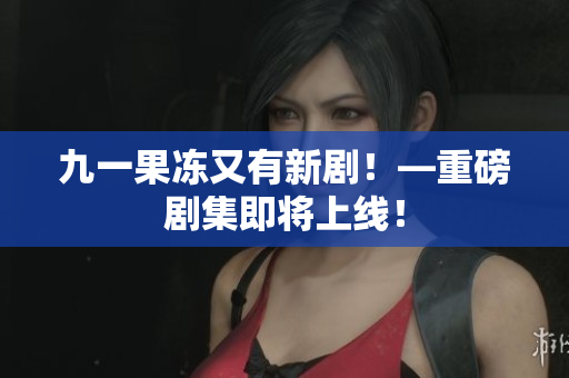 九一果冻又有新剧！—重磅剧集即将上线！