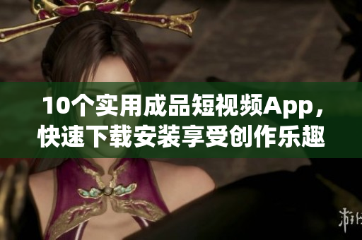 10个实用成品短视频App，快速下载安装享受创作乐趣