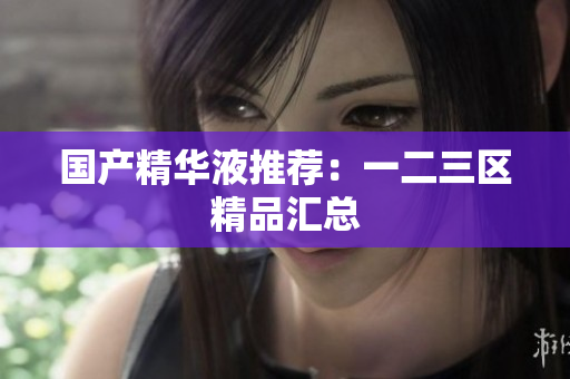 国产精华液推荐：一二三区精品汇总