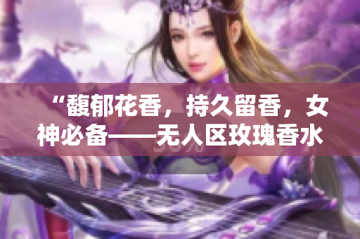 “馥郁花香，持久留香，女神必备——无人区玫瑰香水”