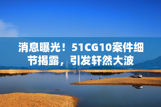 消息曝光！51CG10案件细节揭露，引发轩然大波