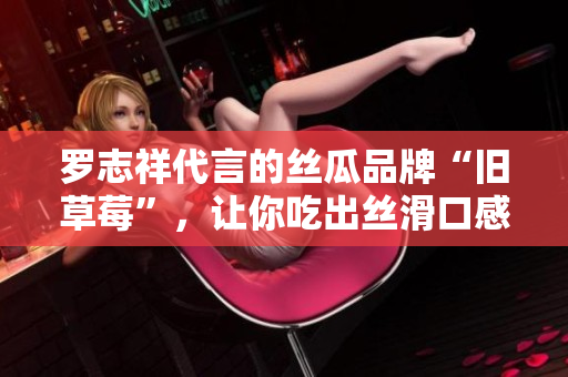 罗志祥代言的丝瓜品牌“旧草莓”，让你吃出丝滑口感