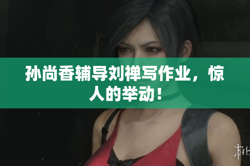 孙尚香辅导刘禅写作业，惊人的举动！