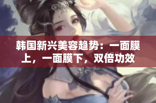 韩国新兴美容趋势：一面膜上，一面膜下，双倍功效