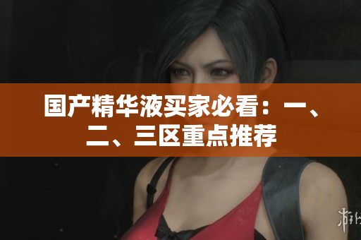 国产精华液买家必看：一、二、三区重点推荐