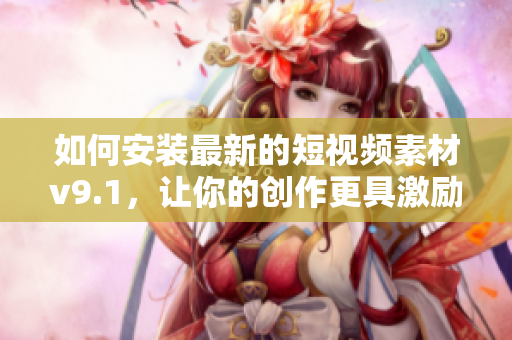 如何安装最新的短视频素材v9.1，让你的创作更具激励性？
