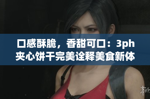 口感酥脆，香甜可口：3ph夹心饼干完美诠释美食新体验