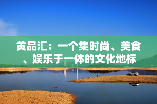 黄品汇：一个集时尚、美食、娱乐于一体的文化地标