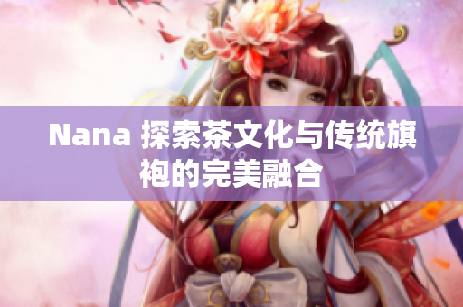 Nana 探索茶文化与传统旗袍的完美融合