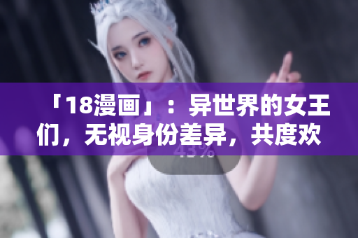 「18漫画」：异世界的女王们，无视身份差异，共度欢愉之夜！