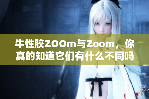 牛性胶ZOOm与Zoom，你真的知道它们有什么不同吗？