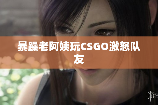 暴躁老阿姨玩CSGO激怒队友