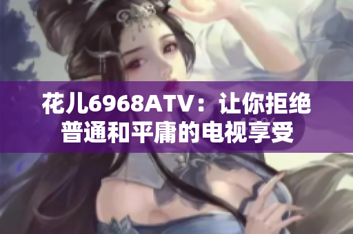 花儿6968ATV：让你拒绝普通和平庸的电视享受