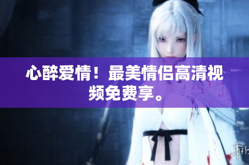 心醉爱情！最美情侣高清视频免费享。