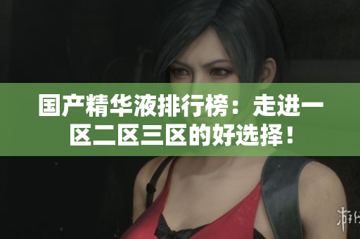 国产精华液排行榜：走进一区二区三区的好选择！