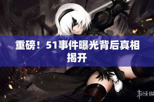 重磅！51事件曝光背后真相揭开