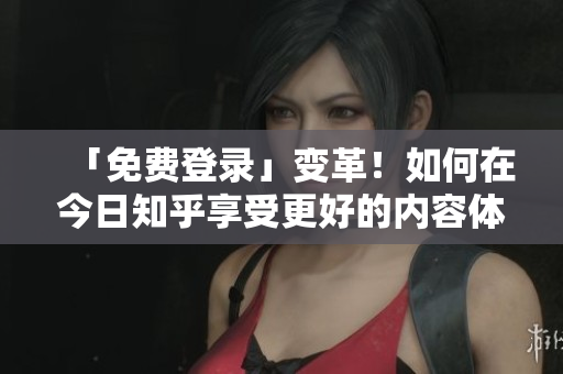 「免费登录」变革！如何在今日知乎享受更好的内容体验？