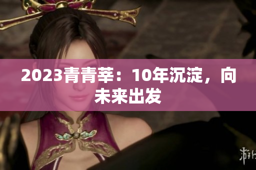 2023青青莘：10年沉淀，向未来出发