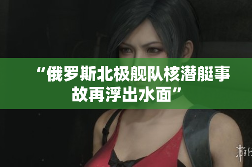 “俄罗斯北极舰队核潜艇事故再浮出水面”