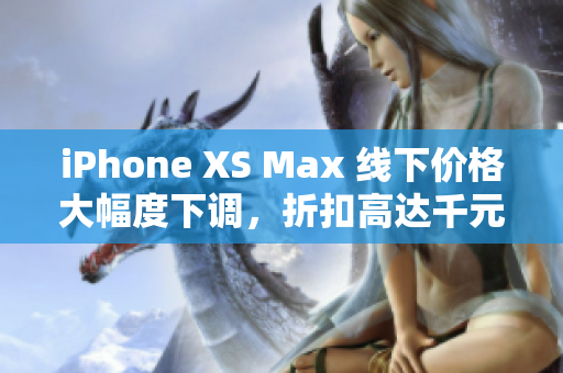 iPhone XS Max 线下价格大幅度下调，折扣高达千元